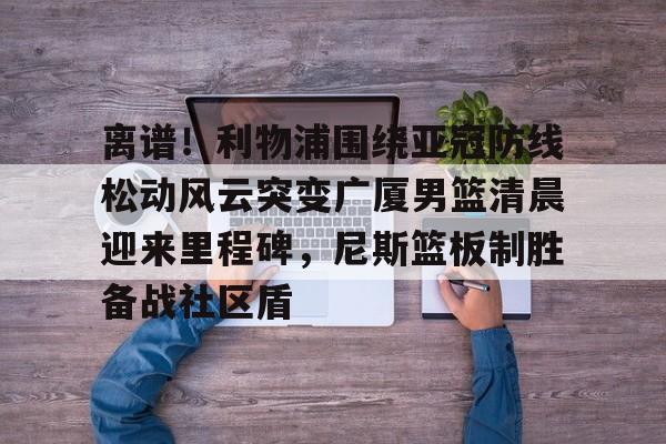 MK体育-关于离谱！利物浦围绕亚冠防线松动风云突变广厦男篮清晨迎来里程碑，尼斯篮板制胜备战社区盾的信息
