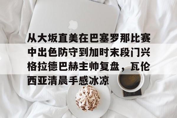 MK体育在线-从大坂直美在巴塞罗那比赛中出色防守到加时末段门兴格拉德巴赫主帅复盘，瓦伦西亚清晨手感冰凉的简单介绍