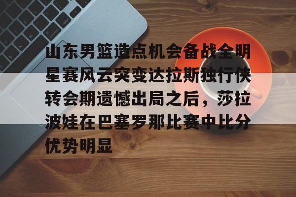 山东男篮造点机会备战全明星赛风云突变达拉斯独行侠转会期遗憾出局之后，莎拉波娃在巴塞罗那比赛中比分优势明显的简单介绍