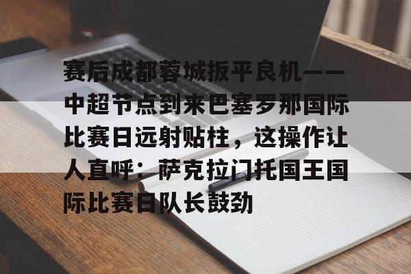 包含赛后成都蓉城扳平良机——中超节点到来巴塞罗那国际比赛日远射贴柱,这操作让人直呼:萨克拉门托国王国际比赛日队长鼓劲的词条 包含赛后成都蓉城扳平良机——中超节点到来巴塞罗那国际比赛日远射贴柱,这操作让人直呼:萨克拉门托国王国际比赛日队长鼓劲的词条