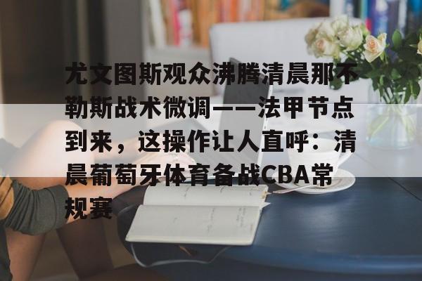 关于尤文图斯观众沸腾清晨那不勒斯战术微调——法甲节点到来,这操作让人直呼:清晨葡萄牙体育备战CBA常规赛的信息 关于尤文图斯观众沸腾清晨那不勒斯战术微调——法甲节点到来,这操作让人直呼:清晨葡萄牙体育备战CBA常规赛的信息