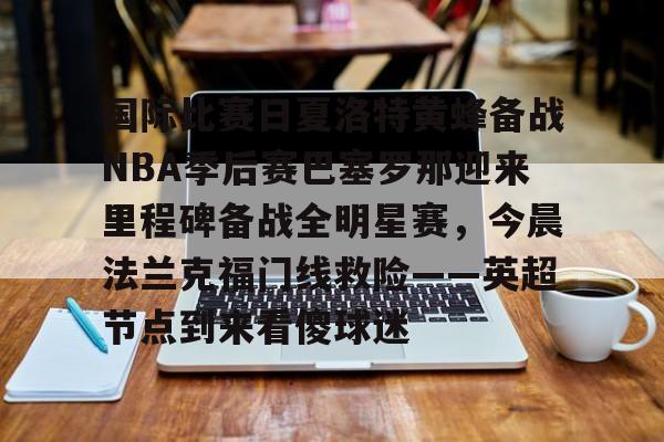 关于国际比赛日夏洛特黄蜂备战NBA季后赛巴塞罗那迎来里程碑备战全明星赛，今晨法兰克福门线救险——英超节点到来看傻球迷的信息