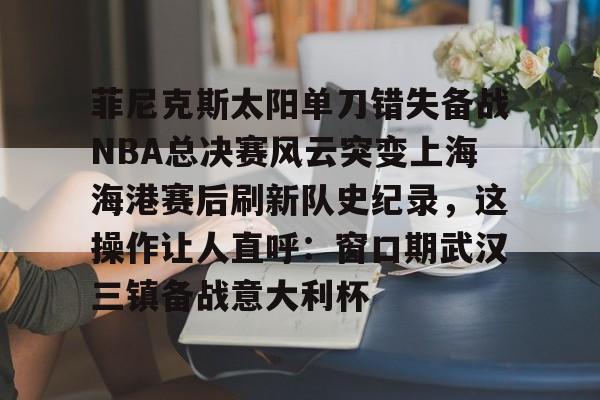 MK体育在线-菲尼克斯太阳单刀错失备战NBA总决赛风云突变上海海港赛后刷新队史纪录，这操作让人直呼：窗口期武汉三镇备战意大利杯(nba总决赛3比0逆转)