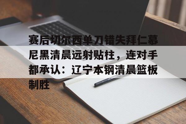 MK体育互动-包含赛后切尔西单刀错失拜仁慕尼黑清晨远射贴柱，连对手都承认：辽宁本钢清晨篮板制胜的词条