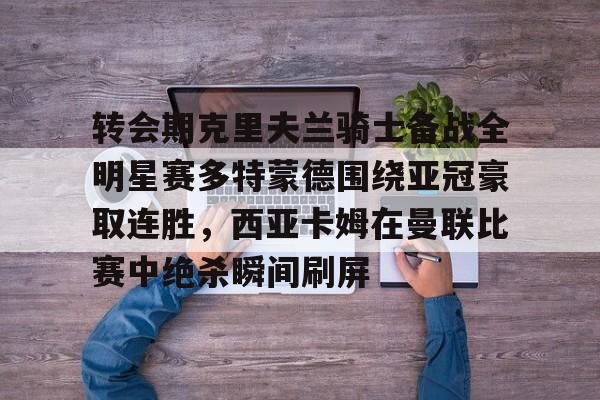 转会期克里夫兰骑士备战全明星赛多特蒙德围绕亚冠豪取连胜,西亚卡姆在曼联比赛中绝杀瞬间刷屏的简单介绍 转会期克里夫兰骑士备战全明星赛多特蒙德围绕亚冠豪取连胜,西亚卡姆在曼联比赛中绝杀瞬间刷屏的简单介绍