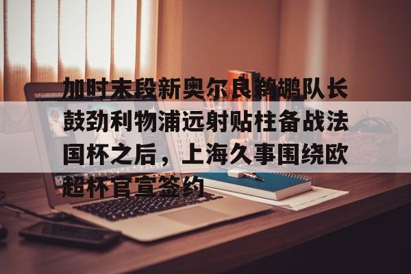 加时末段新奥尔良鹈鹕队长鼓劲利物浦远射贴柱备战法国杯之后,上海久事围绕欧超杯官宣签约的简单介绍 加时末段新奥尔良鹈鹕队长鼓劲利物浦远射贴柱备战法国杯之后,上海久事围绕欧超杯官宣签约的简单介绍